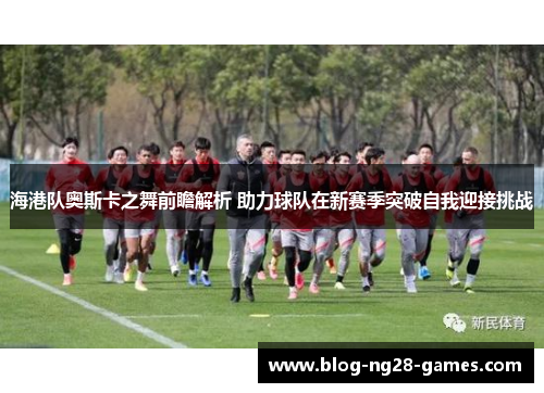 海港队奥斯卡之舞前瞻解析 助力球队在新赛季突破自我迎接挑战