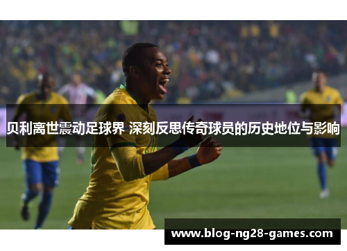 贝利离世震动足球界 深刻反思传奇球员的历史地位与影响