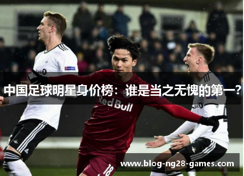 中国足球明星身价榜：谁是当之无愧的第一？