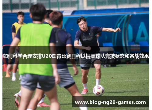 如何科学合理安排U20国青比赛日程以提高球队竞技状态和备战效果