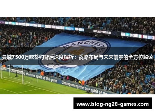 曼城7500万欧签约背后深度解析：战略布局与未来前景的全方位解读