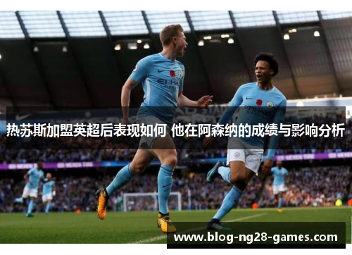 热苏斯加盟英超后表现如何 他在阿森纳的成绩与影响分析