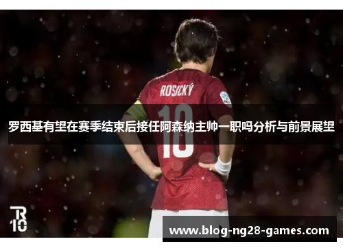 罗西基有望在赛季结束后接任阿森纳主帅一职吗分析与前景展望