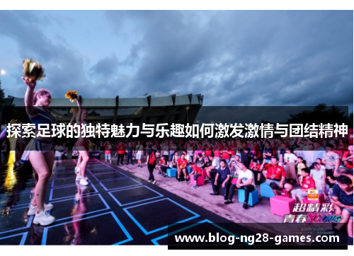探索足球的独特魅力与乐趣如何激发激情与团结精神