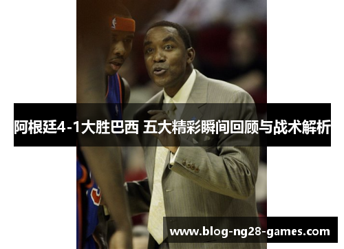 阿根廷4-1大胜巴西 五大精彩瞬间回顾与战术解析