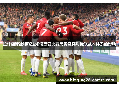 拉什福德独特踢法如何改变比赛局势及其对曼联战术体系的影响
