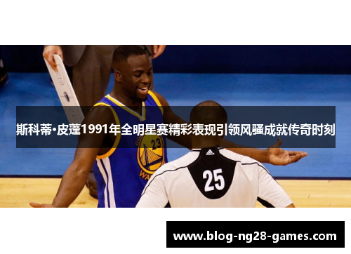 斯科蒂·皮蓬1991年全明星赛精彩表现引领风骚成就传奇时刻