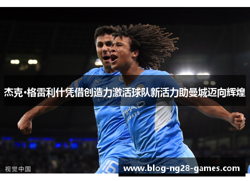 杰克·格雷利什凭借创造力激活球队新活力助曼城迈向辉煌
