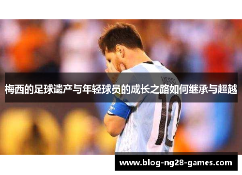 梅西的足球遗产与年轻球员的成长之路如何继承与超越