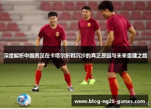 深度解析中国男足在卡塔尔折戟沉沙的真正原因与未来重建之路