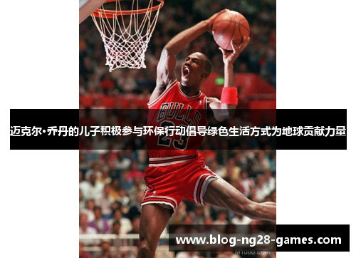 迈克尔·乔丹的儿子积极参与环保行动倡导绿色生活方式为地球贡献力量 迈克尔·乔丹的儿子积极参与环保行动倡导绿色生活方式为地球贡献力量