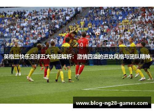 英格兰快乐足球五大特征解析：激情四溢的进攻风格与团队精神