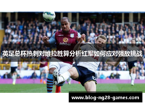 英足总杯热刺对维拉胜算分析红军如何应对强敌挑战