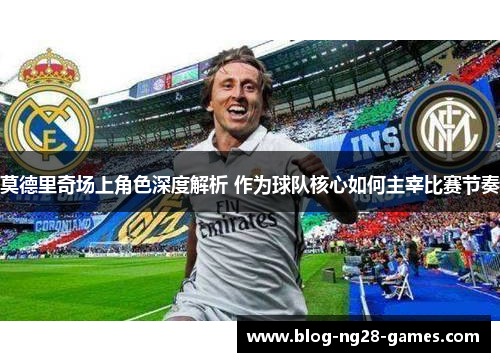 莫德里奇场上角色深度解析 作为球队核心如何主宰比赛节奏