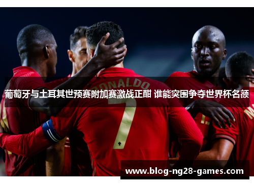葡萄牙与土耳其世预赛附加赛激战正酣 谁能突围争夺世界杯名额