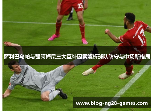 萨利巴乌帕与楚阿梅尼三大互补因素解析球队防守与中场新格局