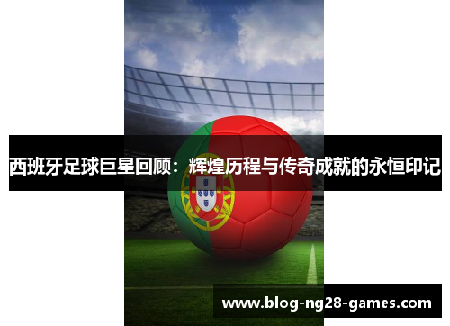 西班牙足球巨星回顾：辉煌历程与传奇成就的永恒印记