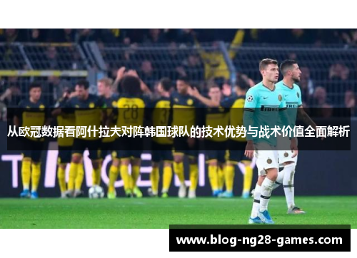 从欧冠数据看阿什拉夫对阵韩国球队的技术优势与战术价值全面解析